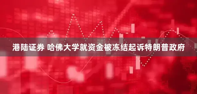 港陆证券 哈佛大学就资金被冻结起诉特朗普政府