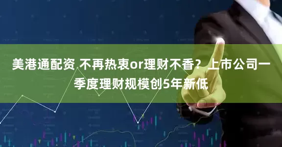 美港通配资 不再热衷or理财不香？上市公司一季度理财规模创5年新低