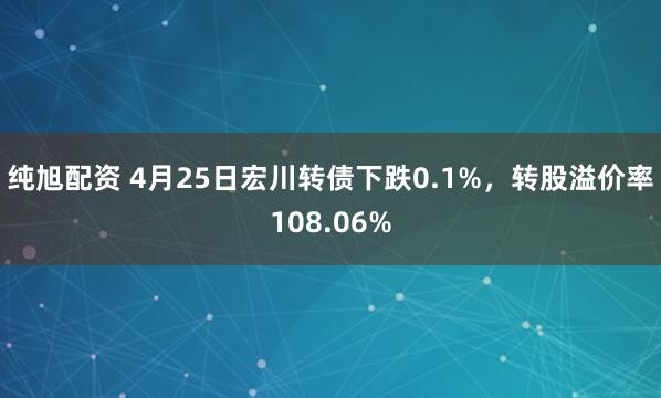 纯旭配资 4月25日宏川转债下跌0.1%，转股溢价率108.06%