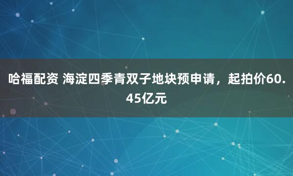 哈福配资 海淀四季青双子地块预申请，起拍价60.45亿元