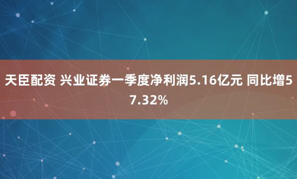 天臣配资 兴业证券一季度净利润5.16亿元 同比增57.32%