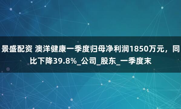 景盛配资 澳洋健康一季度归母净利润1850万元，同比下降39.8%_公司_股东_一季度末