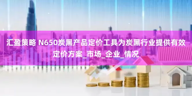 汇盈策略 N650炭黑产品定价工具为炭黑行业提供有效定价方案_市场_企业_情况