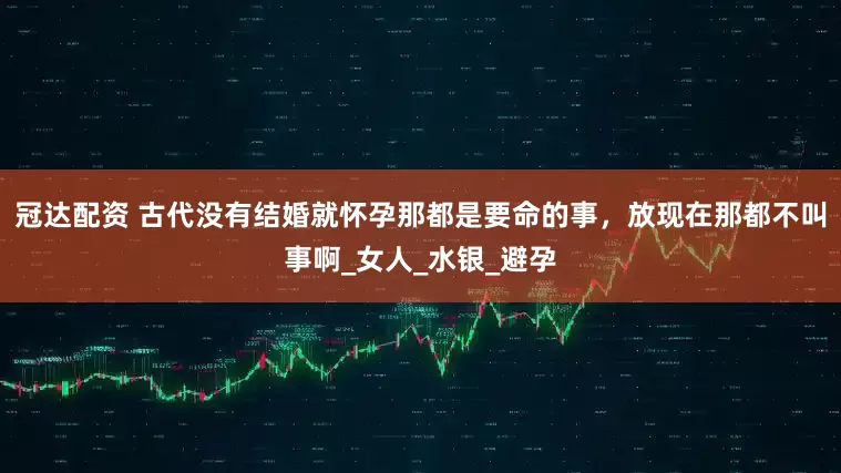 冠达配资 古代没有结婚就怀孕那都是要命的事，放现在那都不叫事啊_女人_水银_避孕