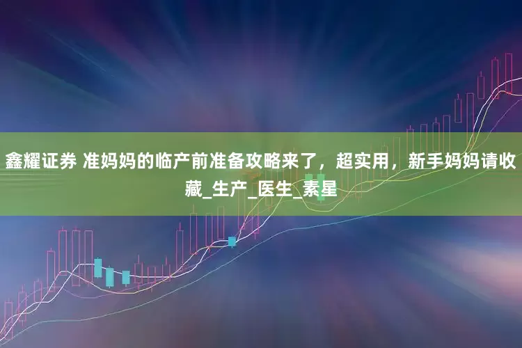 鑫耀证券 准妈妈的临产前准备攻略来了，超实用，新手妈妈请收藏_生产_医生_素星