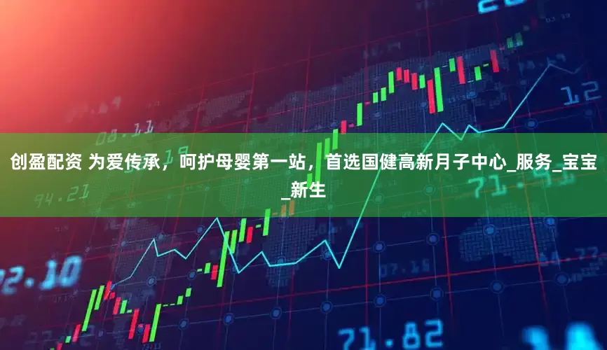 创盈配资 为爱传承，呵护母婴第一站，首选国健高新月子中心_服务_宝宝_新生