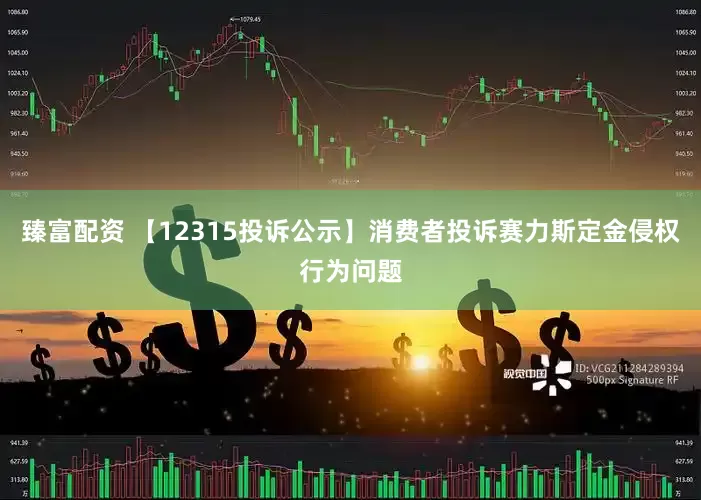 臻富配资 【12315投诉公示】消费者投诉赛力斯定金侵权行为问题