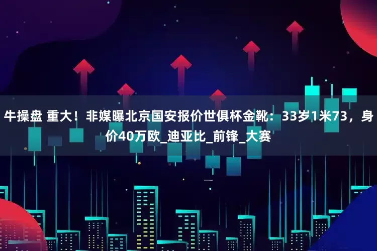 牛操盘 重大！非媒曝北京国安报价世俱杯金靴：33岁1米73，身价40万欧_迪亚比_前锋_大赛