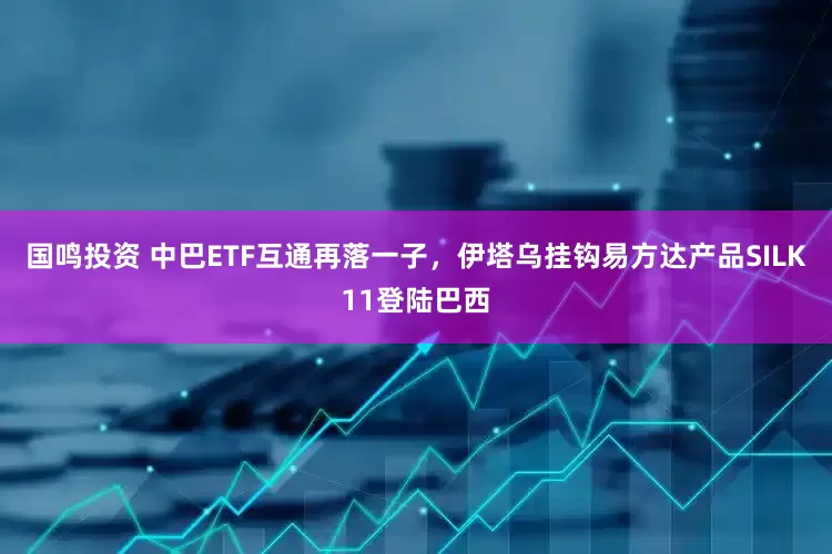 国鸣投资 中巴ETF互通再落一子，伊塔乌挂钩易方达产品SILK11登陆巴西