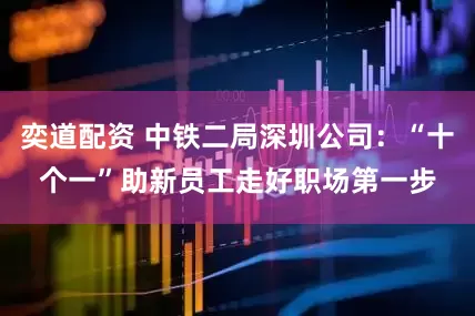 奕道配资 中铁二局深圳公司：“十个一”助新员工走好职场第一步