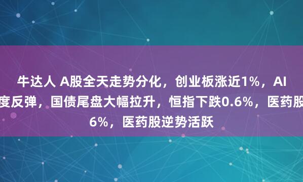 牛达人 A股全天走势分化，创业板涨近1%，AI硬件股再度反弹，国债尾盘大幅拉升，恒指下跌0.6%，医药股逆势活跃