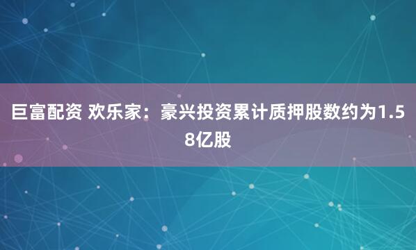 巨富配资 欢乐家：豪兴投资累计质押股数约为1.58亿股