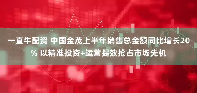 一直牛配资 中国金茂上半年销售总金额同比增长20% 以精准投资+运营提效抢占市场先机