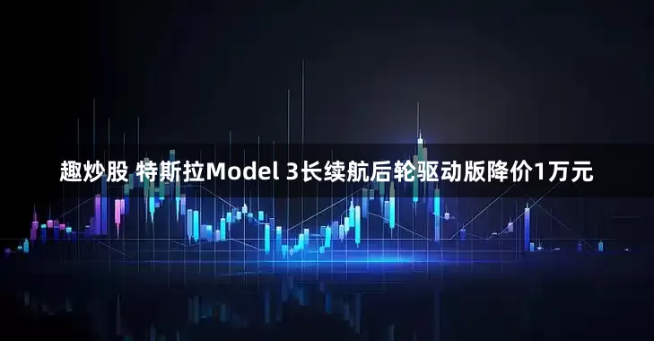 趣炒股 特斯拉Model 3长续航后轮驱动版降价1万元