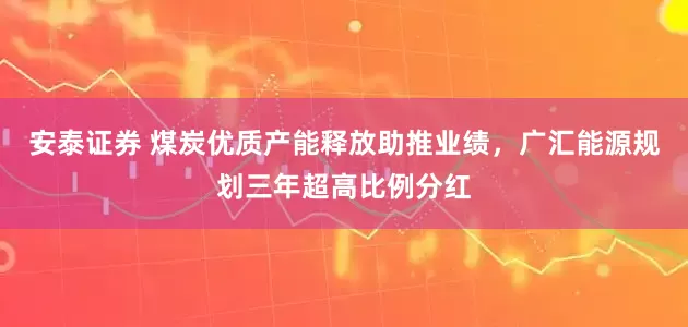 安泰证券 煤炭优质产能释放助推业绩，广汇能源规划三年超高比例分红