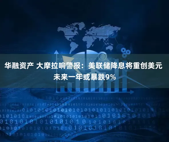 华融资产 大摩拉响警报：美联储降息将重创美元 未来一年或暴跌9%