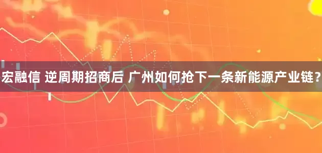 宏融信 逆周期招商后 广州如何抢下一条新能源产业链？