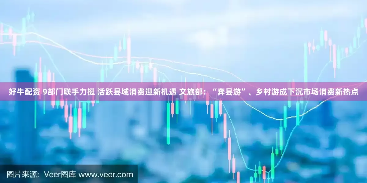 好牛配资 9部门联手力挺 活跃县域消费迎新机遇 文旅部：“奔县游”、乡村游成下沉市场消费新热点